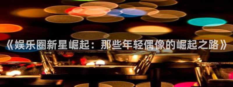 辉达娱乐.ccm：《娱乐圈新星崛起：那些年轻偶像的崛起之路》